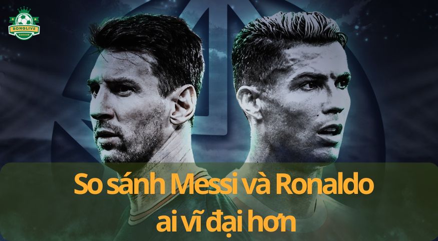 So sánh Messi và Ronaldo ai vĩ đại hơn trong lịch sử bóng đá